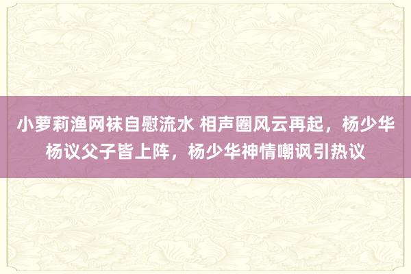 小萝莉渔网袜自慰流水 相声圈风云再起，杨少华杨议父子皆上阵，杨少华神情嘲讽引热议