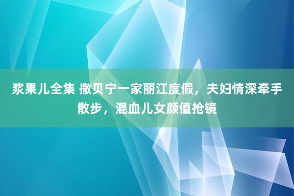 浆果儿全集 撒贝宁一家丽江度假，夫妇情深牵手散步，混血儿女颜值抢镜