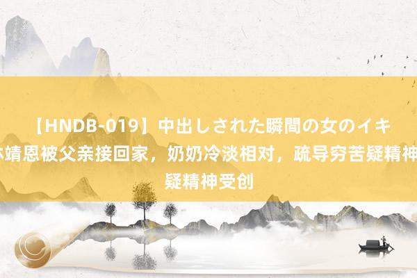 【HNDB-019】中出しされた瞬間の女のイキ顔 林靖恩被父亲接回家，奶奶冷淡相对，疏导穷苦疑精神受创