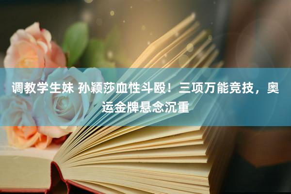 调教学生妹 孙颖莎血性斗殴！三项万能竞技，奥运金牌悬念沉重