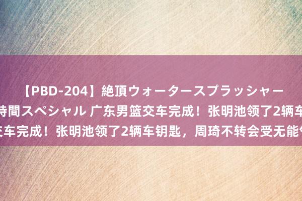 【PBD-204】絶頂ウォータースプラッシャー 放尿＆潮吹き大噴射8時間スペシャル 广东男篮交车完成！张明池领了2辆车钥匙，周琦不转会受无能气