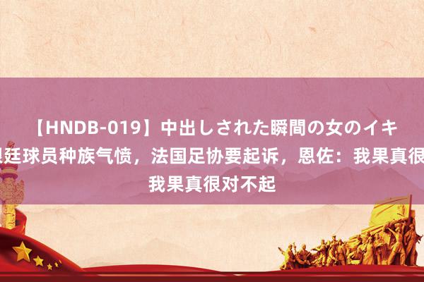 【HNDB-019】中出しされた瞬間の女のイキ顔 阿根廷球员种族气愤，法国足协要起诉，恩佐：我果真很对不起