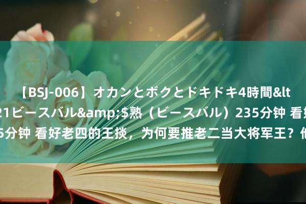 【BSJ-006】オカンとボクとドキドキ4時間</a>2008-04-21ビースバル&$熟（ビースバル）235分钟 看好老四的王掞，为何要推老二当大将军王？他的段位不次于邬想说念