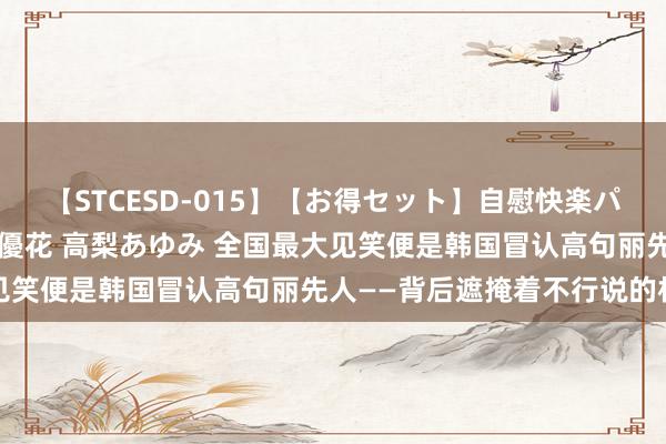 【STCESD-015】【お得セット】自慰快楽パラノイド 大場ゆい 本庄優花 高梨あゆみ 全国最大见笑便是韩国冒认高句丽先人——背后遮掩着不行说的机要