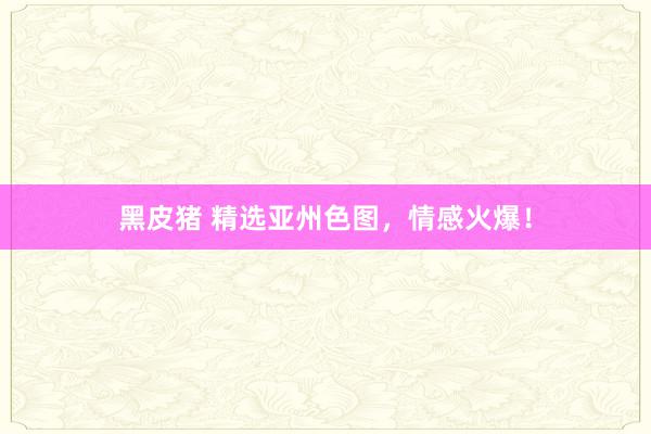 黑皮猪 精选亚州色图，情感火爆！