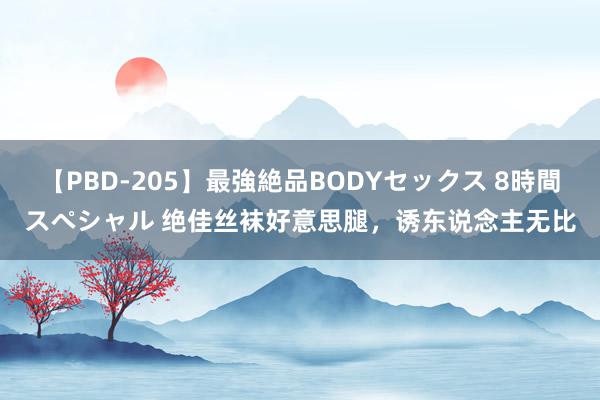 【PBD-205】最強絶品BODYセックス 8時間スペシャル 绝佳丝袜好意思腿，诱东说念主无比