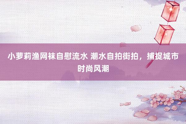 小萝莉渔网袜自慰流水 潮水自拍街拍，捕捉城市时尚风潮