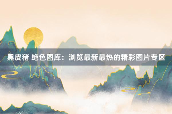 黑皮猪 绝色图库：浏览最新最热的精彩图片专区