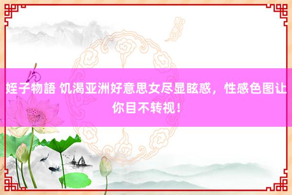 姪子物語 饥渴亚洲好意思女尽显眩惑，性感色图让你目不转视！