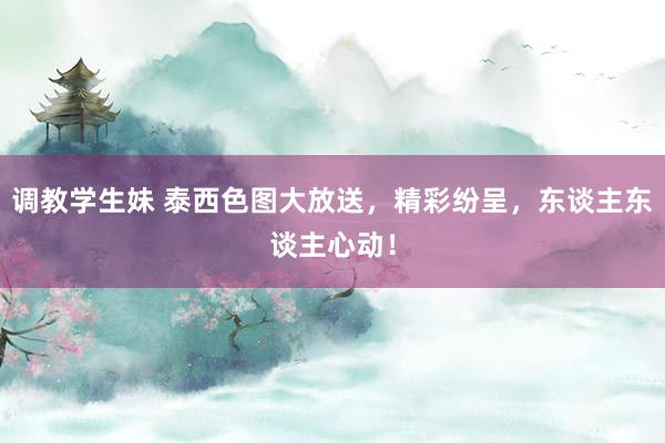 调教学生妹 泰西色图大放送，精彩纷呈，东谈主东谈主心动！