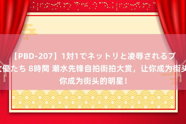 【PBD-207】1対1でネットリと凌辱されるプレミア女優たち 8時間 潮水先锋自拍街拍大赏，让你成为街头的明星！