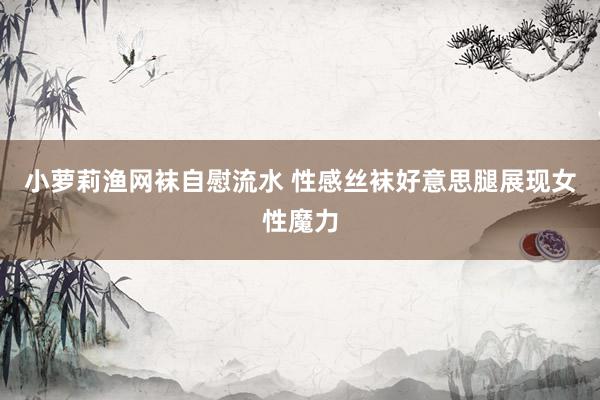 小萝莉渔网袜自慰流水 性感丝袜好意思腿展现女性魔力