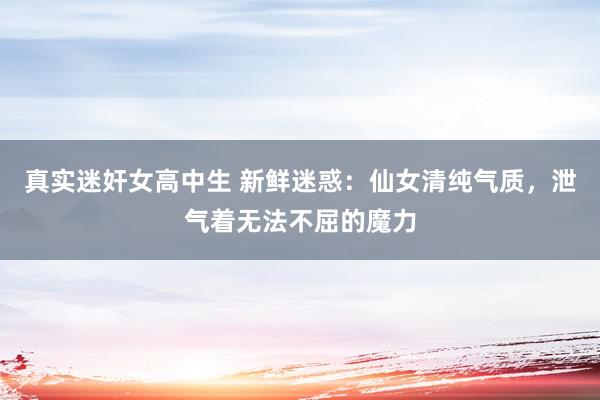 真实迷奸女高中生 新鲜迷惑：仙女清纯气质，泄气着无法不屈的魔力