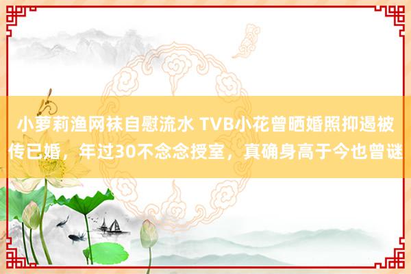 小萝莉渔网袜自慰流水 TVB小花曾晒婚照抑遏被传已婚，年过30不念念授室，真确身高于今也曾谜