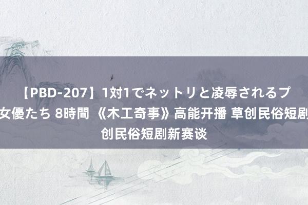 【PBD-207】1対1でネットリと凌辱されるプレミア女優たち 8時間 《木工奇事》高能开播 草创民俗短剧新赛谈