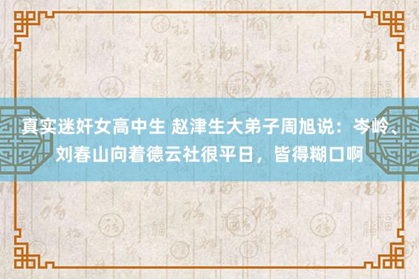 真实迷奸女高中生 赵津生大弟子周旭说：岑岭、刘春山向着德云社很平日，皆得糊口啊