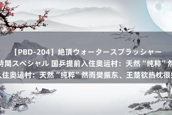 【PBD-204】絶頂ウォータースプラッシャー 放尿＆潮吹き大噴射8時間スペシャル 国乒提前入住奥运村：天然“纯粹”然而樊振东、王楚钦热枕很好