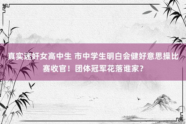 真实迷奸女高中生 市中学生明白会健好意思操比赛收官！团体冠军花落谁家？
