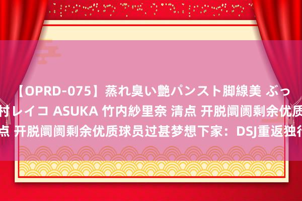 【OPRD-075】蒸れ臭い艶パンスト脚線美 ぶっかけゴックン大乱交 澤村レイコ ASUKA 竹内紗里奈 清点 开脱阛阓剩余优质球员过甚梦想下家：DSJ重返独行侠领衔