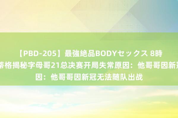 【PBD-205】最強絶品BODYセックス 8時間スペシャル 蒂格揭秘字母哥21总决赛开局失常原因：他哥哥因新冠无法随队出战