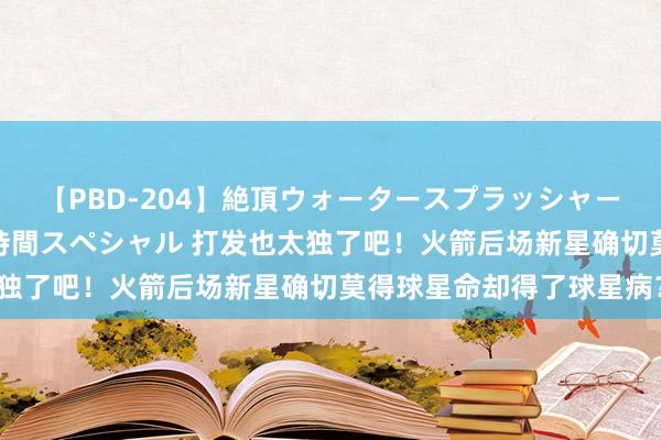【PBD-204】絶頂ウォータースプラッシャー 放尿＆潮吹き大噴射8時間スペシャル 打发也太独了吧！火箭后场新星确切莫得球星命却得了球星病？