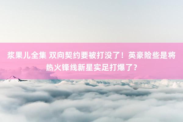 浆果儿全集 双向契约要被打没了！英豪险些是将热火锋线新星实足打爆了？