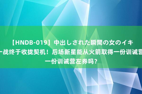 【HNDB-019】中出しされた瞬間の女のイキ顔 临了一战终于收拢契机！后场新星能从火箭取得一份训诫营左券吗？