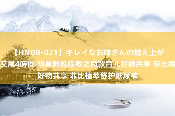 【HNDB-021】キレイなお姉さんの燃え上がる本物中出し交尾4時間 明星姆妈陈敏之同款育儿好物共享 菲比植萃舒护纸尿裤