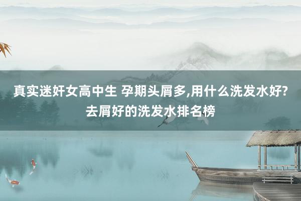 真实迷奸女高中生 孕期头屑多,用什么洗发水好?去屑好的洗发水排名榜