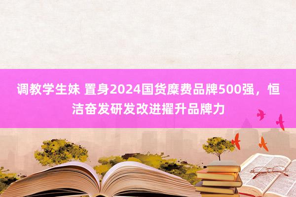 调教学生妹 置身2024国货糜费品牌500强，恒洁奋发研发改进擢升品牌力