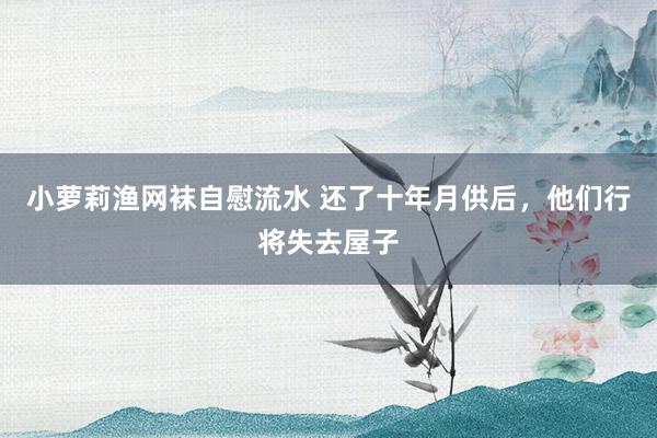 小萝莉渔网袜自慰流水 还了十年月供后，他们行将失去屋子