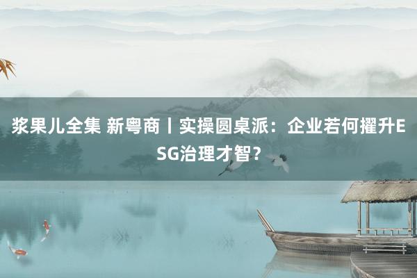 浆果儿全集 新粤商丨实操圆桌派：企业若何擢升ESG治理才智？