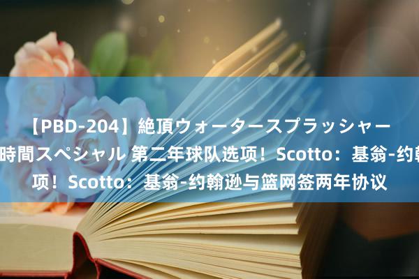 【PBD-204】絶頂ウォータースプラッシャー 放尿＆潮吹き大噴射8時間スペシャル 第二年球队选项！Scotto：基翁-约翰逊与篮网签两年协议