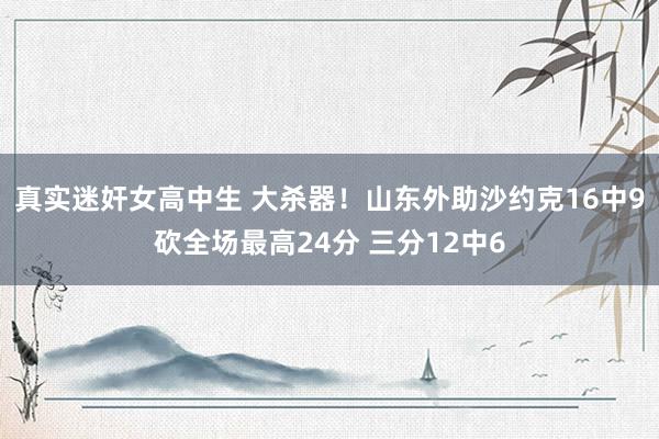 真实迷奸女高中生 大杀器！山东外助沙约克16中9砍全场最高24分 三分12中6