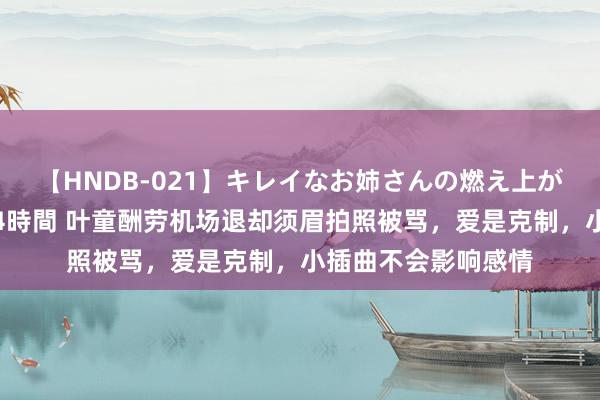 【HNDB-021】キレイなお姉さんの燃え上がる本物中出し交尾4時間 叶童酬劳机场退却须眉拍照被骂，爱是克制，小插曲不会影响感情