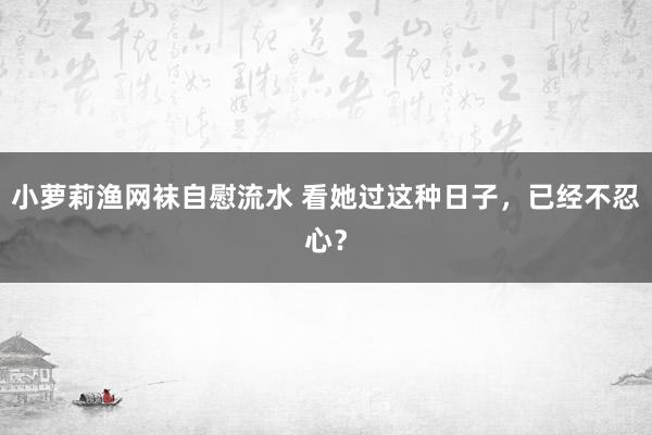 小萝莉渔网袜自慰流水 看她过这种日子，已经不忍心？