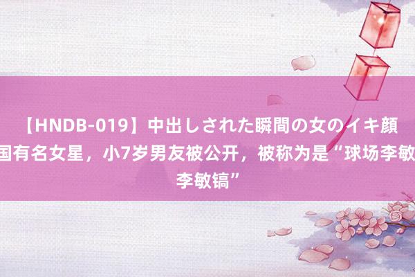 【HNDB-019】中出しされた瞬間の女のイキ顔 韩国有名女星，小7岁男友被公开，被称为是“球场李敏镐”