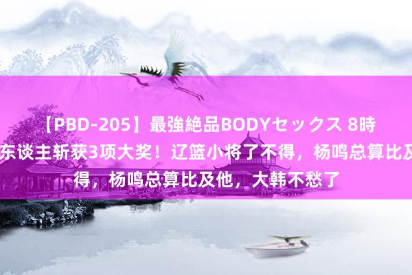 【PBD-205】最強絶品BODYセックス 8時間スペシャル 一东谈主斩获3项大奖！辽篮小将了不得，杨鸣总算比及他，大韩不愁了