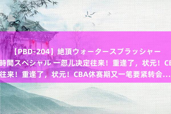 【PBD-204】絶頂ウォータースプラッシャー 放尿＆潮吹き大噴射8時間スペシャル 一忽儿决定往来！重逢了，状元！CBA休赛期又一笔要紧转会……