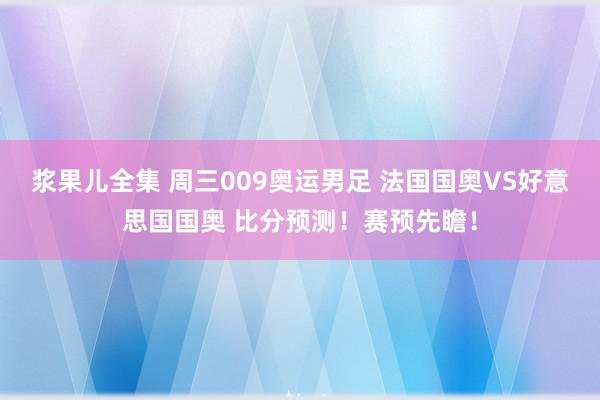 浆果儿全集 周三009奥运男足 法国国奥VS好意思国国奥 比分预测！赛预先瞻！