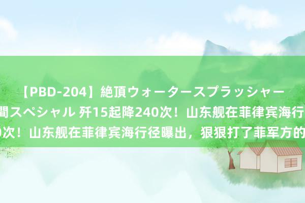 【PBD-204】絶頂ウォータースプラッシャー 放尿＆潮吹き大噴射8時間スペシャル 歼15起降240次！山东舰在菲律宾海行径曝出，狠狠打了菲军方的脸