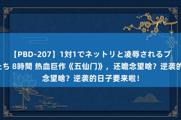 【PBD-207】1対1でネットリと凌辱されるプレミア女優たち 8時間 热血巨作《五仙门》，还瞻念望啥？逆袭的日子要来啦！