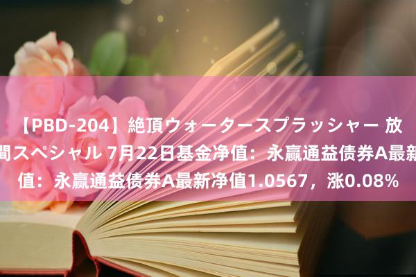 【PBD-204】絶頂ウォータースプラッシャー 放尿＆潮吹き大噴射8時間スペシャル 7月22日基金净值：永赢通益债券A最新净值1.0567，涨0.08%