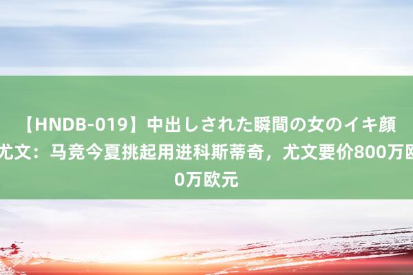 【HNDB-019】中出しされた瞬間の女のイキ顔 全尤文：马竞今夏挑起用进科斯蒂奇，尤文要价800万欧元