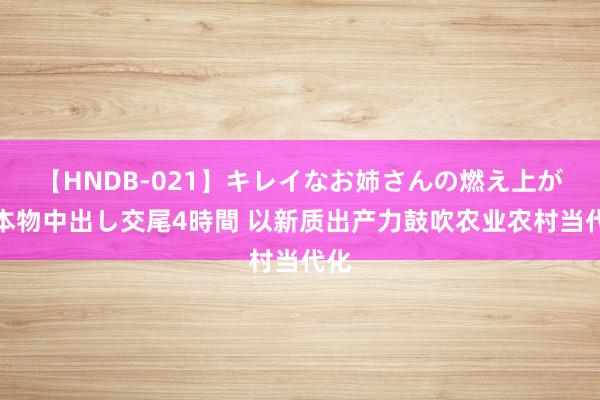 【HNDB-021】キレイなお姉さんの燃え上がる本物中出し交尾4時間 以新质出产力鼓吹农业农村当代化