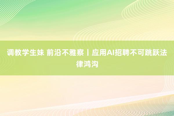 调教学生妹 前沿不雅察丨应用AI招聘不可跳跃法律鸿沟