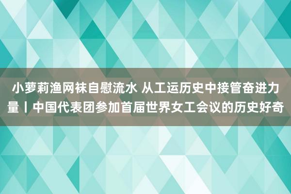 小萝莉渔网袜自慰流水 从工运历史中接管奋进力量丨中国代表团参加首届世界女工会议的历史好奇