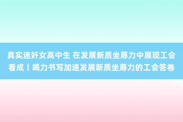 真实迷奸女高中生 在发展新质坐蓐力中展现工会看成丨竭力书写加速发展新质坐蓐力的工会答卷