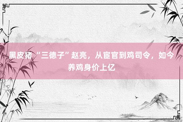 黑皮猪 “三德子”赵亮，从宦官到鸡司令，如今养鸡身价上亿