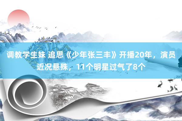 调教学生妹 追思《少年张三丰》开播20年，演员近况悬殊，11个明星过气了8个
